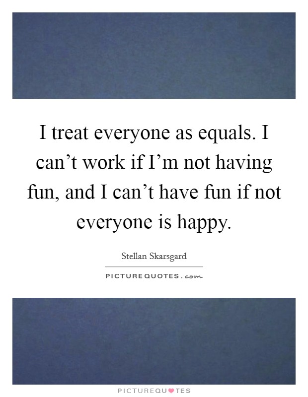 I treat everyone as equals. I can't work if I'm not having fun, and I can't have fun if not everyone is happy. Picture Quote #1