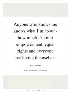Anyone who knows me knows what I’m about - how much I’m into empowerment, equal rights and everyone just loving themselves Picture Quote #1
