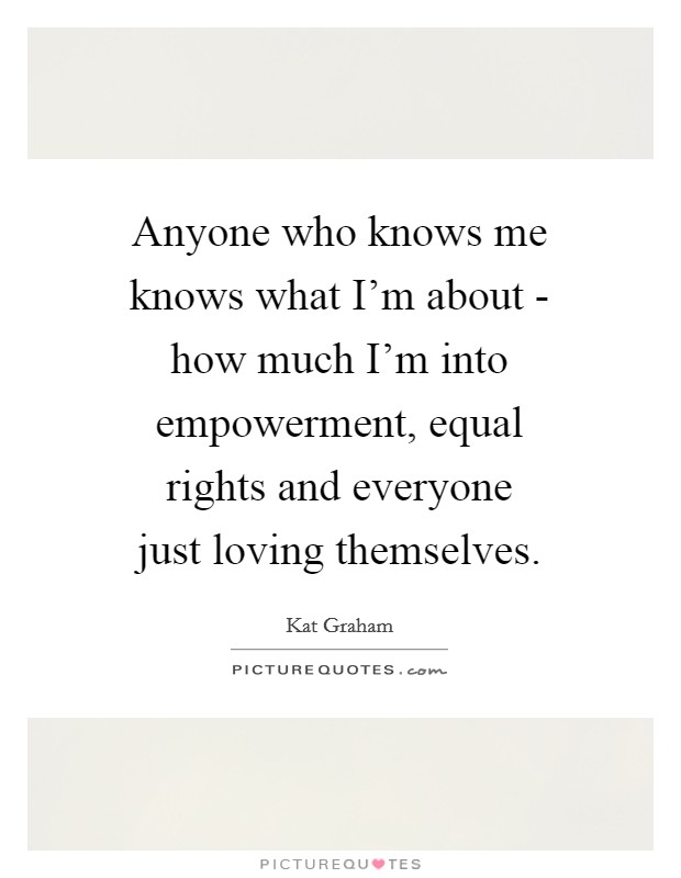 Anyone who knows me knows what I'm about - how much I'm into empowerment, equal rights and everyone just loving themselves. Picture Quote #1