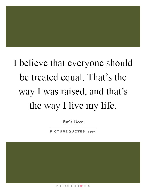 I believe that everyone should be treated equal. That's the way I was raised, and that's the way I live my life. Picture Quote #1