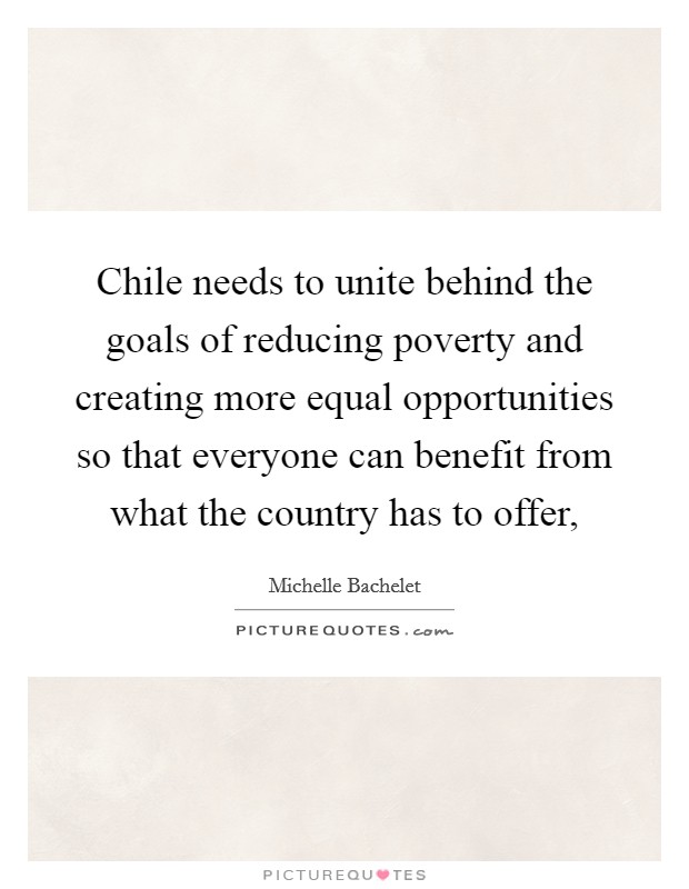 Chile needs to unite behind the goals of reducing poverty and creating more equal opportunities so that everyone can benefit from what the country has to offer, Picture Quote #1