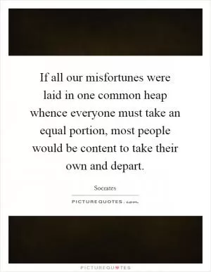 If all our misfortunes were laid in one common heap whence everyone must take an equal portion, most people would be content to take their own and depart Picture Quote #1