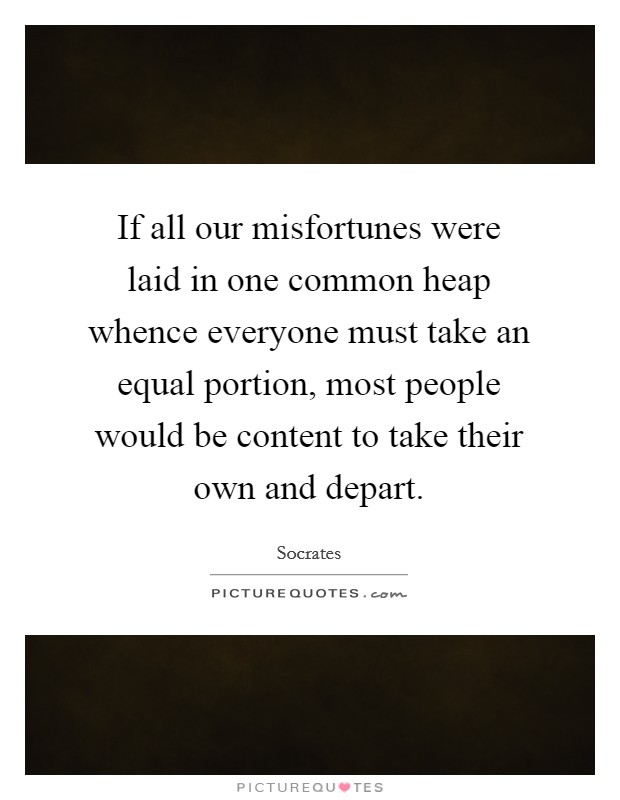If all our misfortunes were laid in one common heap whence everyone must take an equal portion, most people would be content to take their own and depart. Picture Quote #1