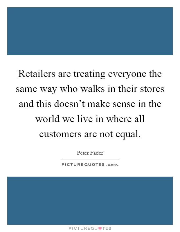 Retailers are treating everyone the same way who walks in their stores and this doesn't make sense in the world we live in where all customers are not equal. Picture Quote #1