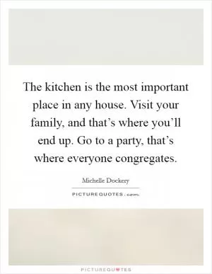 The kitchen is the most important place in any house. Visit your family, and that’s where you’ll end up. Go to a party, that’s where everyone congregates Picture Quote #1