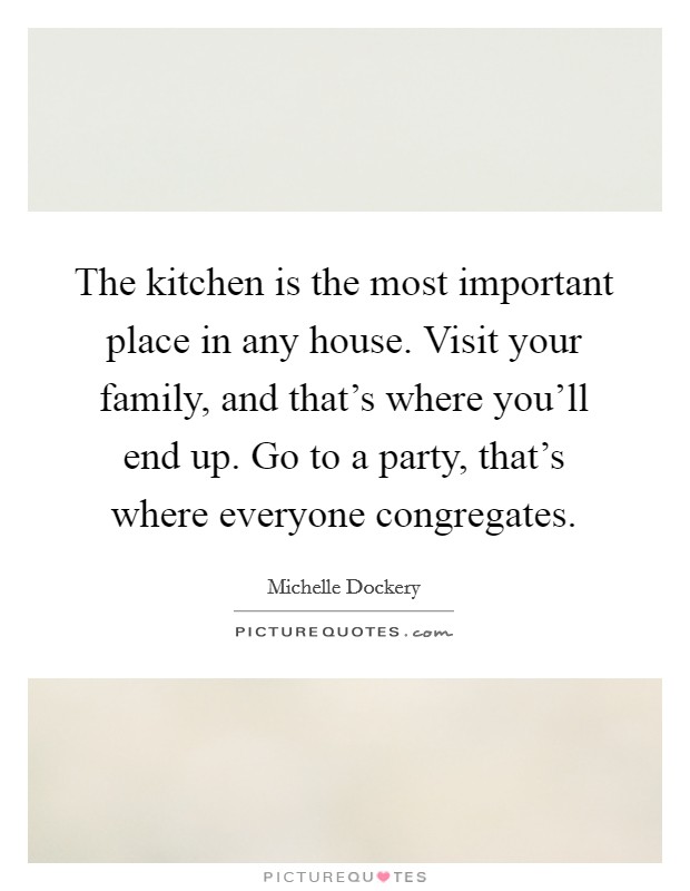 The kitchen is the most important place in any house. Visit your family, and that's where you'll end up. Go to a party, that's where everyone congregates. Picture Quote #1