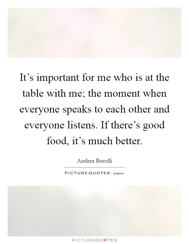 It's important for me who is at the table with me; the moment when everyone speaks to each other and everyone listens. If there's good food, it's much better. Picture Quote #1