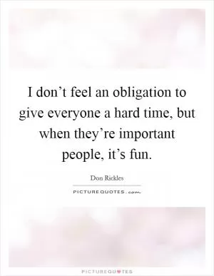 I don’t feel an obligation to give everyone a hard time, but when they’re important people, it’s fun Picture Quote #1