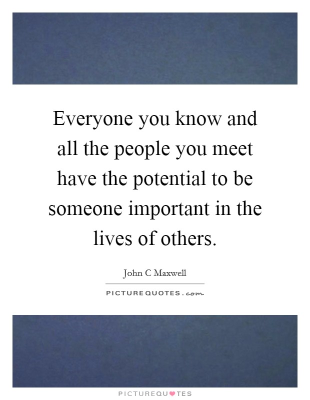 Everyone you know and all the people you meet have the potential to be someone important in the lives of others. Picture Quote #1