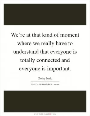 We’re at that kind of moment where we really have to understand that everyone is totally connected and everyone is important Picture Quote #1