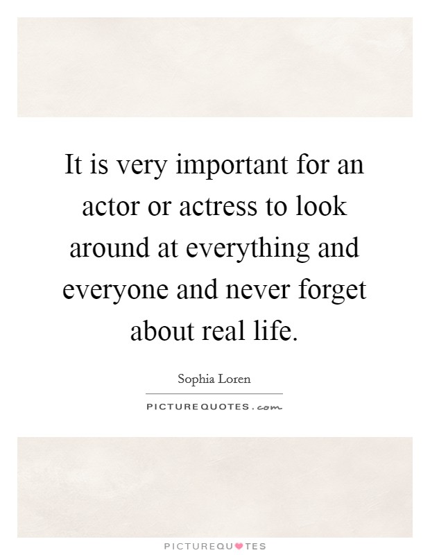 It is very important for an actor or actress to look around at everything and everyone and never forget about real life. Picture Quote #1