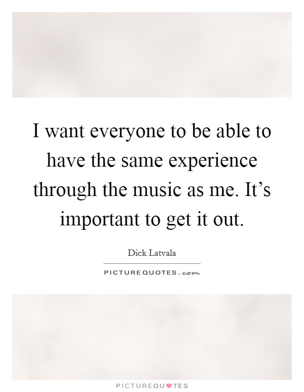 I want everyone to be able to have the same experience through the music as me. It's important to get it out. Picture Quote #1