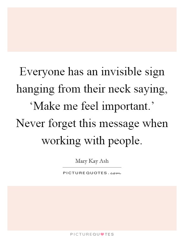 Everyone has an invisible sign hanging from their neck saying, ‘Make me feel important.' Never forget this message when working with people. Picture Quote #1