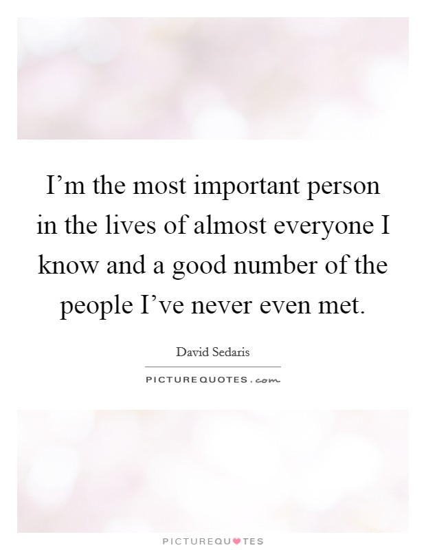 I'm the most important person in the lives of almost everyone I know and a good number of the people I've never even met. Picture Quote #1