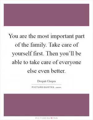 You are the most important part of the family. Take care of yourself first. Then you’ll be able to take care of everyone else even better Picture Quote #1
