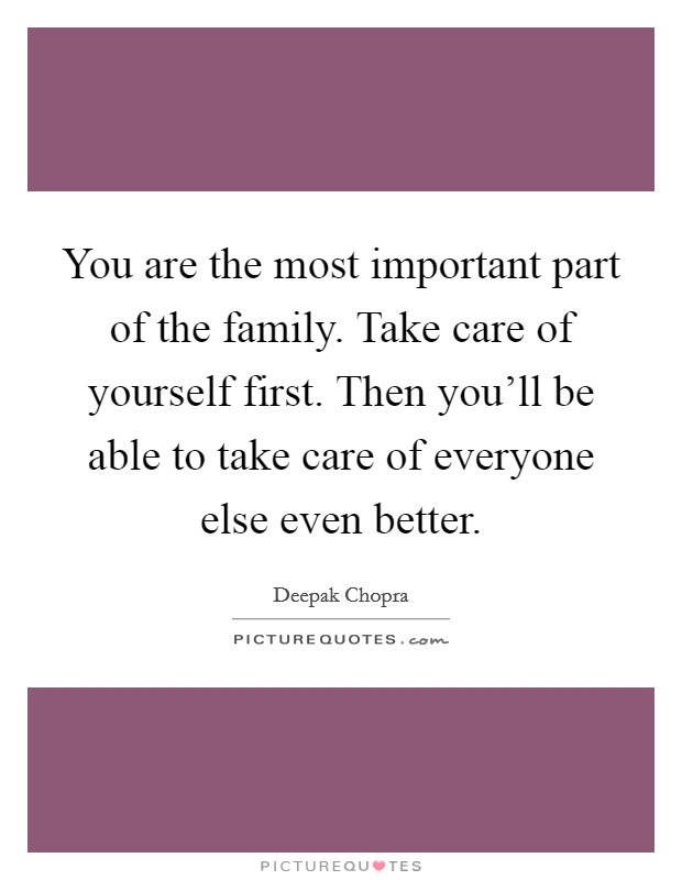 You are the most important part of the family. Take care of yourself first. Then you'll be able to take care of everyone else even better. Picture Quote #1