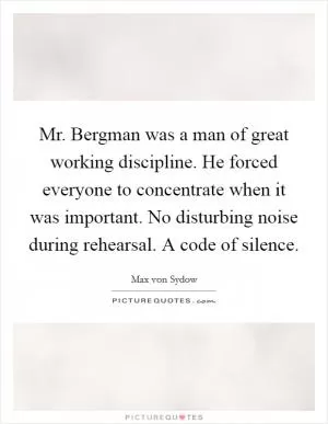 Mr. Bergman was a man of great working discipline. He forced everyone to concentrate when it was important. No disturbing noise during rehearsal. A code of silence Picture Quote #1
