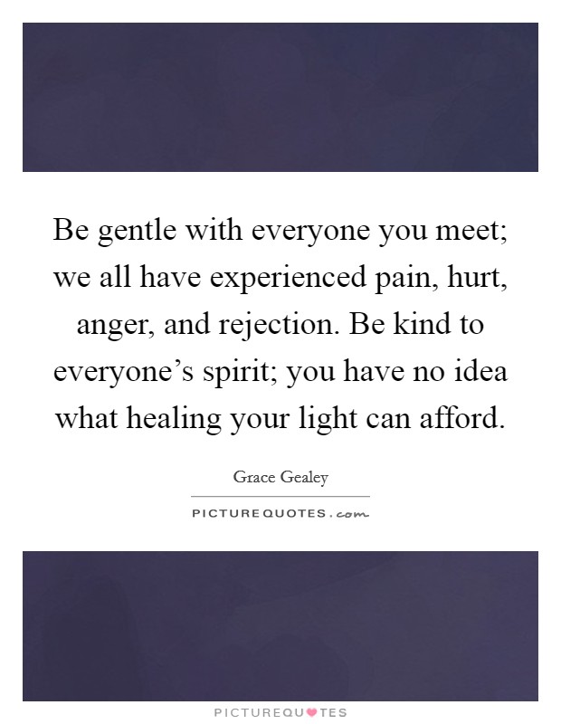 Be gentle with everyone you meet; we all have experienced pain, hurt, anger, and rejection. Be kind to everyone's spirit; you have no idea what healing your light can afford. Picture Quote #1