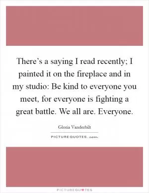 There’s a saying I read recently; I painted it on the fireplace and in my studio: Be kind to everyone you meet, for everyone is fighting a great battle. We all are. Everyone Picture Quote #1