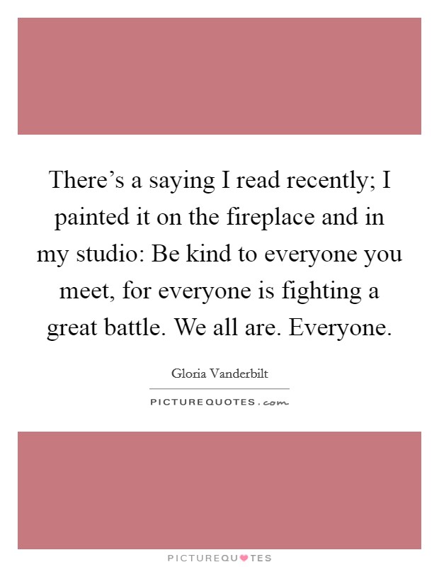 There's a saying I read recently; I painted it on the fireplace and in my studio: Be kind to everyone you meet, for everyone is fighting a great battle. We all are. Everyone. Picture Quote #1