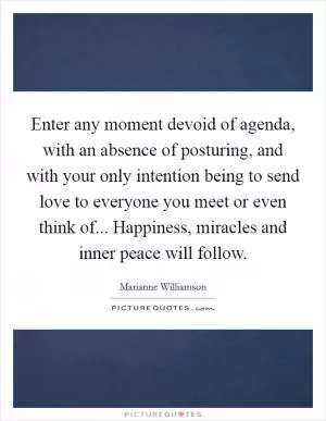 Enter any moment devoid of agenda, with an absence of posturing, and with your only intention being to send love to everyone you meet or even think of... Happiness, miracles and inner peace will follow Picture Quote #1