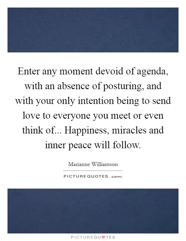 Enter any moment devoid of agenda, with an absence of posturing, and with your only intention being to send love to everyone you meet or even think of... Happiness, miracles and inner peace will follow. Picture Quote #1