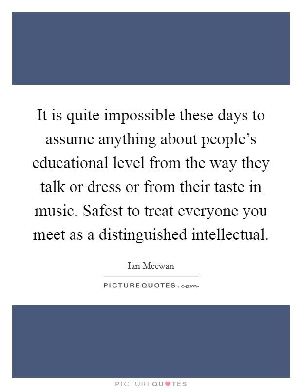 It is quite impossible these days to assume anything about people's educational level from the way they talk or dress or from their taste in music. Safest to treat everyone you meet as a distinguished intellectual. Picture Quote #1