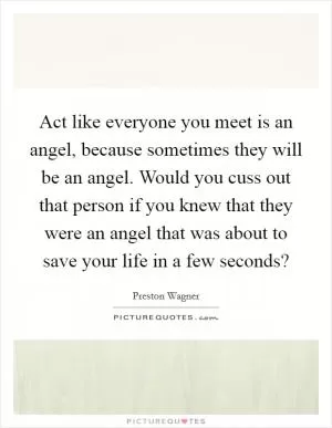 Act like everyone you meet is an angel, because sometimes they will be an angel. Would you cuss out that person if you knew that they were an angel that was about to save your life in a few seconds? Picture Quote #1