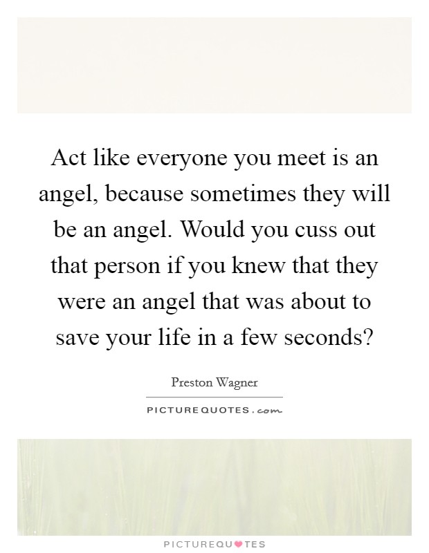 Act like everyone you meet is an angel, because sometimes they will be an angel. Would you cuss out that person if you knew that they were an angel that was about to save your life in a few seconds? Picture Quote #1