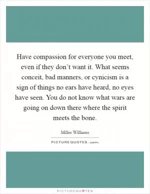 Have compassion for everyone you meet, even if they don’t want it. What seems conceit, bad manners, or cynicism is a sign of things no ears have heard, no eyes have seen. You do not know what wars are going on down there where the spirit meets the bone Picture Quote #1