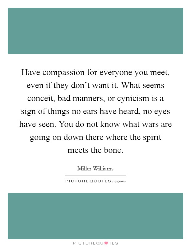 Have compassion for everyone you meet, even if they don't want it. What seems conceit, bad manners, or cynicism is a sign of things no ears have heard, no eyes have seen. You do not know what wars are going on down there where the spirit meets the bone. Picture Quote #1