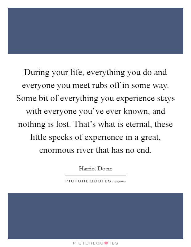 During your life, everything you do and everyone you meet rubs off in some way. Some bit of everything you experience stays with everyone you've ever known, and nothing is lost. That's what is eternal, these little specks of experience in a great, enormous river that has no end. Picture Quote #1