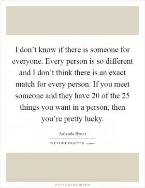 I don’t know if there is someone for everyone. Every person is so different and I don’t think there is an exact match for every person. If you meet someone and they have 20 of the 25 things you want in a person, then you’re pretty lucky Picture Quote #1
