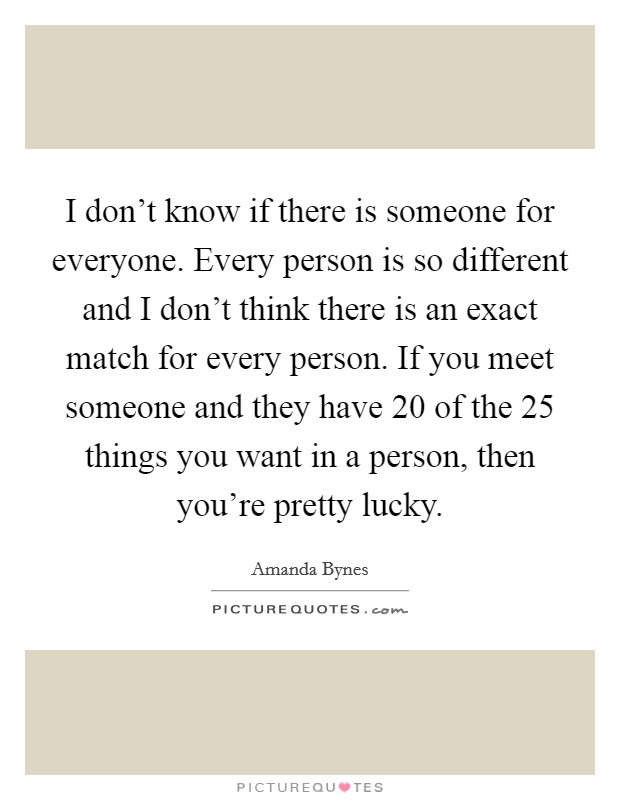 I don't know if there is someone for everyone. Every person is so different and I don't think there is an exact match for every person. If you meet someone and they have 20 of the 25 things you want in a person, then you're pretty lucky. Picture Quote #1
