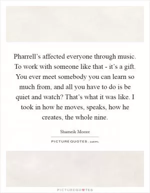 Pharrell’s affected everyone through music. To work with someone like that - it’s a gift. You ever meet somebody you can learn so much from, and all you have to do is be quiet and watch? That’s what it was like. I took in how he moves, speaks, how he creates, the whole nine Picture Quote #1