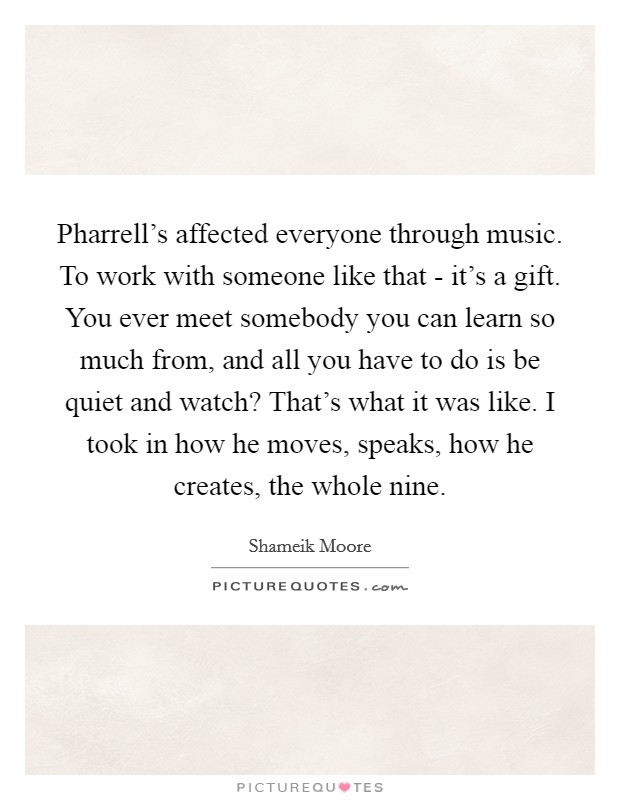 Pharrell's affected everyone through music. To work with someone like that - it's a gift. You ever meet somebody you can learn so much from, and all you have to do is be quiet and watch? That's what it was like. I took in how he moves, speaks, how he creates, the whole nine. Picture Quote #1