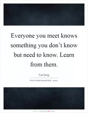 Everyone you meet knows something you don’t know but need to know. Learn from them Picture Quote #1
