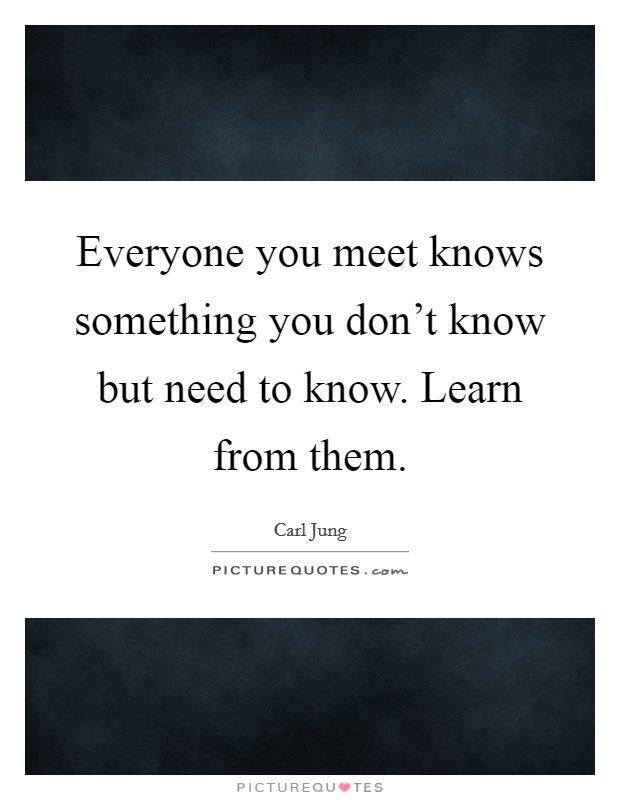 Everyone you meet knows something you don't know but need to know. Learn from them. Picture Quote #1