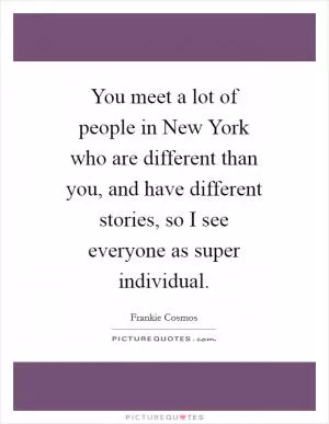 You meet a lot of people in New York who are different than you, and have different stories, so I see everyone as super individual Picture Quote #1