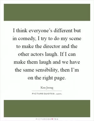 I think everyone’s different but in comedy, I try to do my scene to make the director and the other actors laugh. If I can make them laugh and we have the same sensibility, then I’m on the right page Picture Quote #1