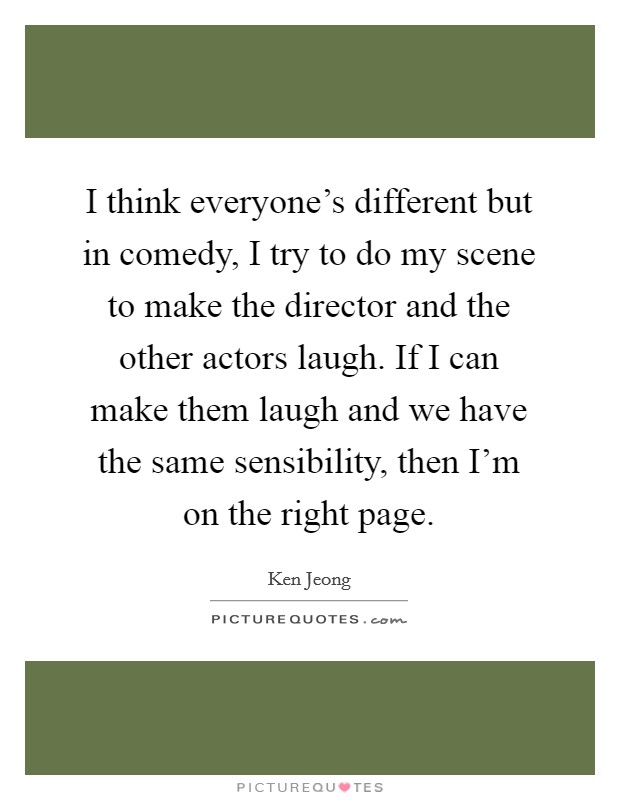 I think everyone's different but in comedy, I try to do my scene to make the director and the other actors laugh. If I can make them laugh and we have the same sensibility, then I'm on the right page. Picture Quote #1