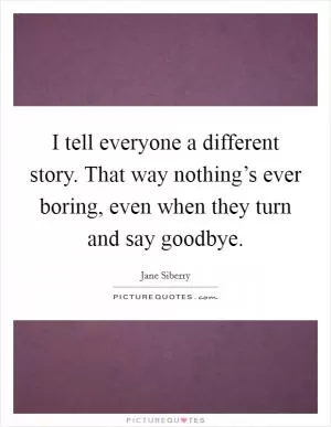 I tell everyone a different story. That way nothing’s ever boring, even when they turn and say goodbye Picture Quote #1