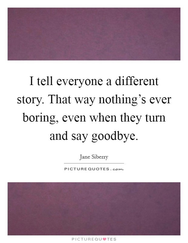 I tell everyone a different story. That way nothing's ever boring, even when they turn and say goodbye. Picture Quote #1