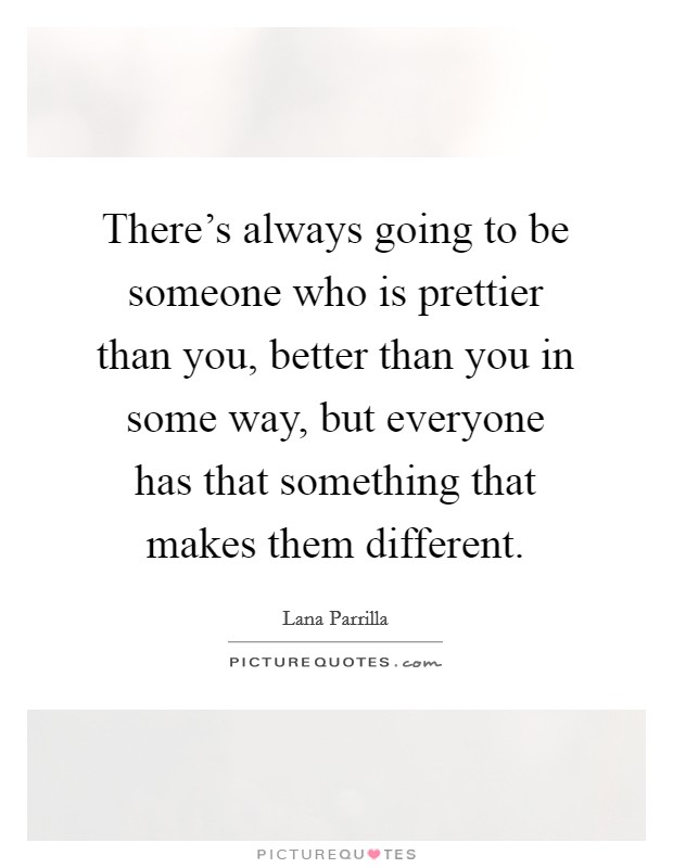 There's always going to be someone who is prettier than you, better than you in some way, but everyone has that something that makes them different. Picture Quote #1