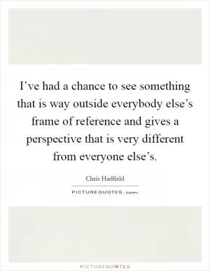 I’ve had a chance to see something that is way outside everybody else’s frame of reference and gives a perspective that is very different from everyone else’s Picture Quote #1