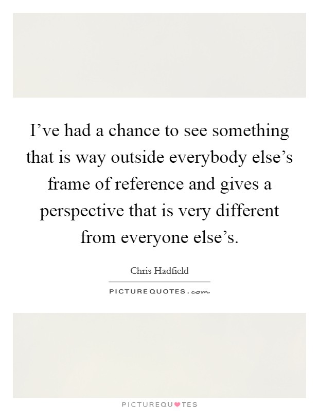 I've had a chance to see something that is way outside everybody else's frame of reference and gives a perspective that is very different from everyone else's. Picture Quote #1