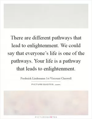 There are different pathways that lead to enlightenment. We could say that everyone’s life is one of the pathways. Your life is a pathway that leads to enlightenment Picture Quote #1