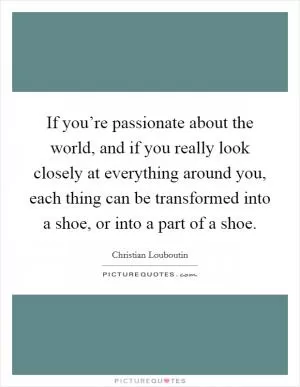 If you’re passionate about the world, and if you really look closely at everything around you, each thing can be transformed into a shoe, or into a part of a shoe Picture Quote #1