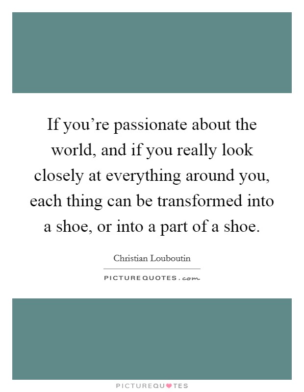 If you're passionate about the world, and if you really look closely at everything around you, each thing can be transformed into a shoe, or into a part of a shoe. Picture Quote #1