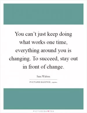 You can’t just keep doing what works one time, everything around you is changing. To succeed, stay out in front of change Picture Quote #1